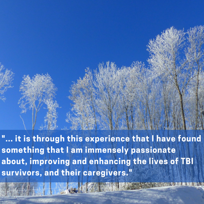 It is through this experience that i have found something that I am immensely passionate about, improving and enhancing the lives of TBI survivors, and their caregivers